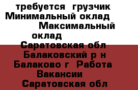 требуется  грузчик › Минимальный оклад ­ 12 000 › Максимальный оклад ­ 15 000 - Саратовская обл., Балаковский р-н, Балаково г. Работа » Вакансии   . Саратовская обл.